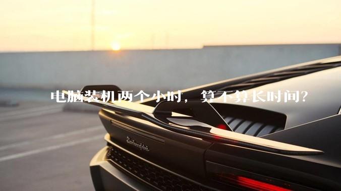电脑装机两个小时，算不算长时间？