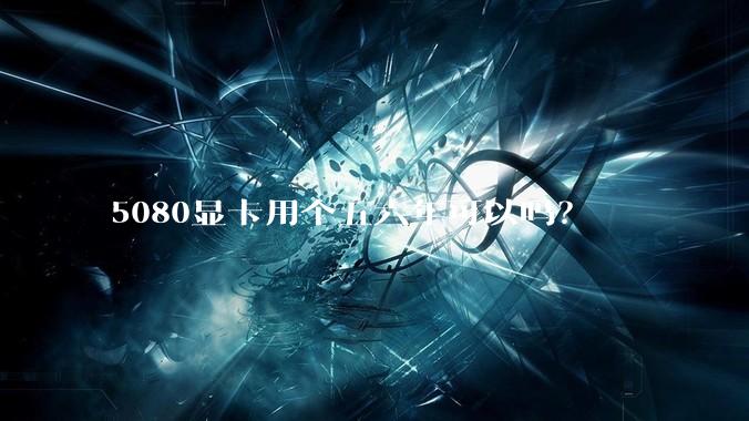 5080显卡用个五六年可以吗？