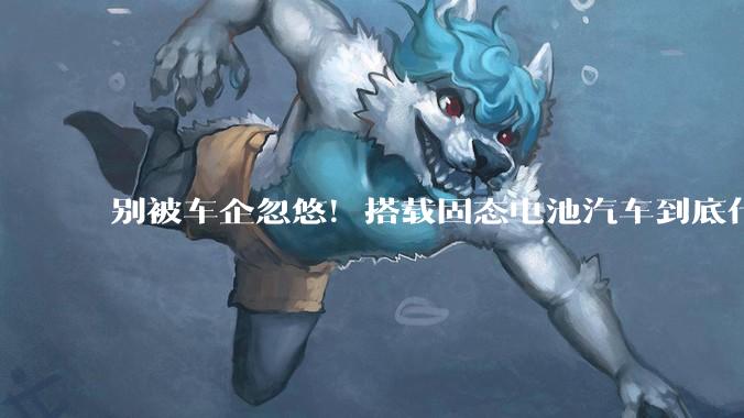 别被车企忽悠！搭载固态电池汽车到底什么时候能买：还需三到五年打磨期_技术_欧阳明_每公斤